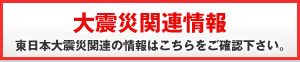 大震災関連情報　東日本大震災関連の情報はこちらをご確認下さい。