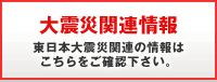 大震災関連情報　東日本大震災関連の情報はこちらをご確認下さい。